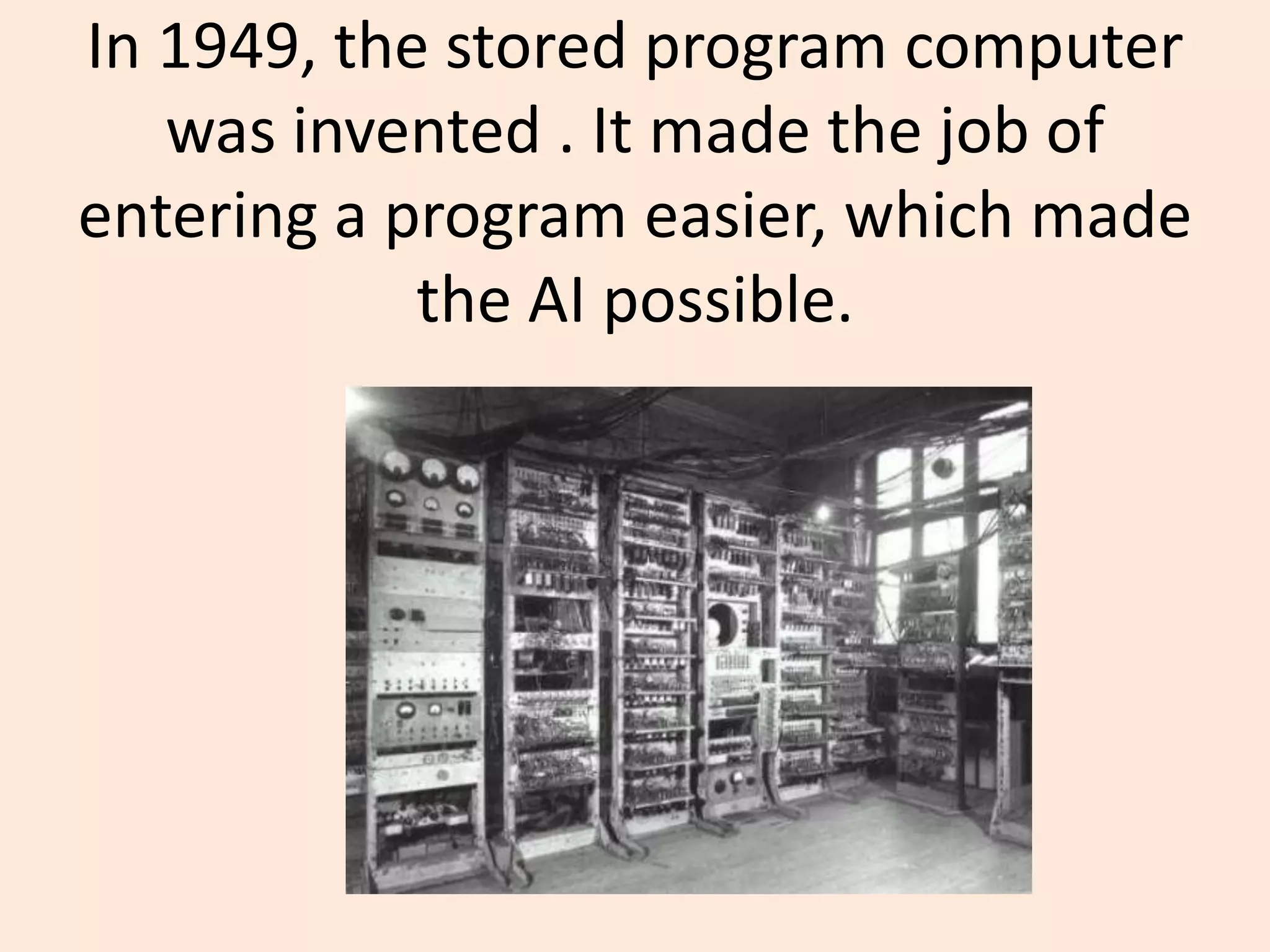 In 1949, the stored program computer was invented . It made the job of entering a program easier, which made the AI possible.