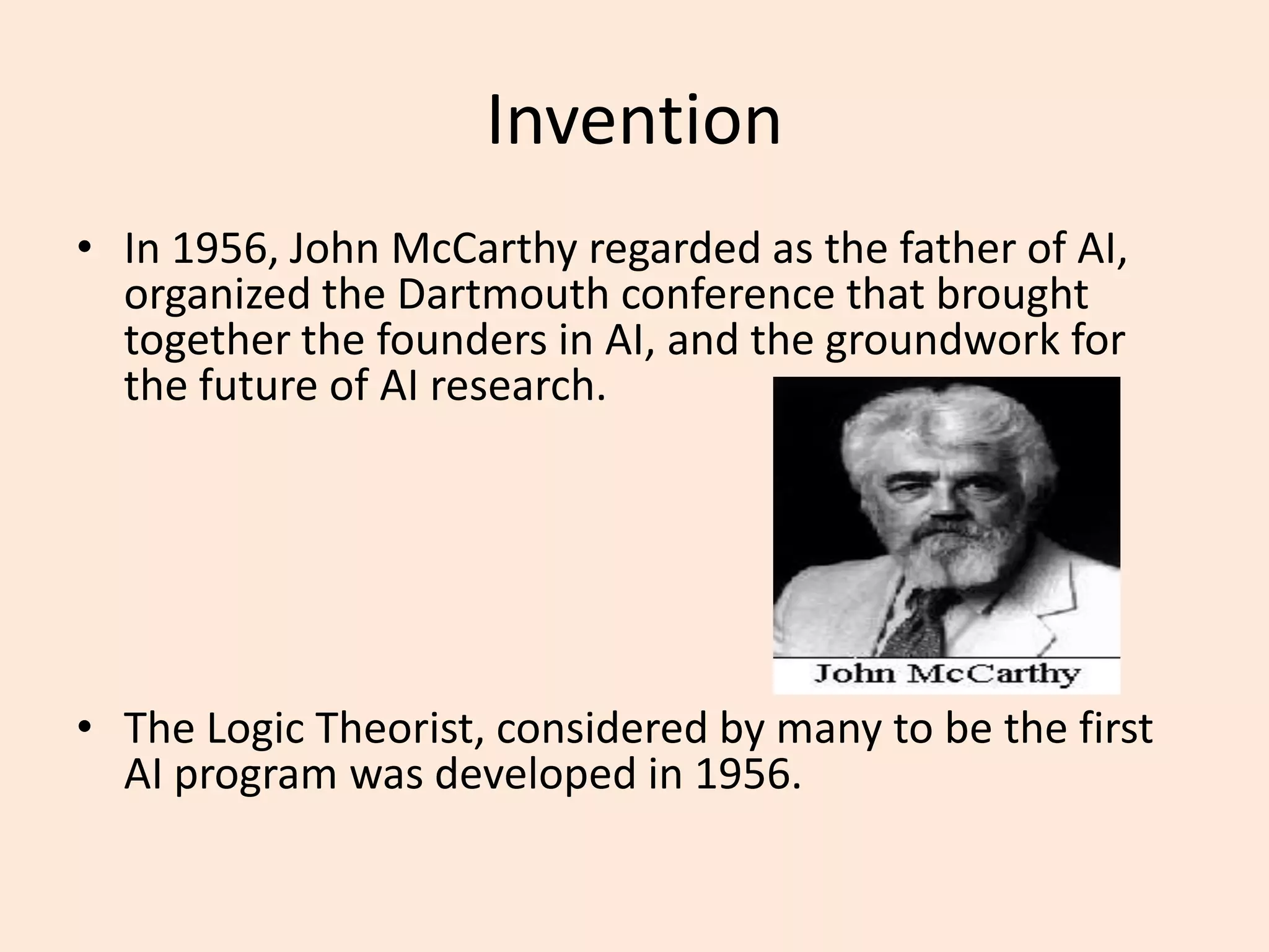 InventionIn 1956, John McCarthy regarded as the father of AI, organized the Dartmouth conference that brought together the founders in AI, and the groundwork for the future of AI research. The Logic Theorist, considered by many to be the first AI program was developed in 1956.