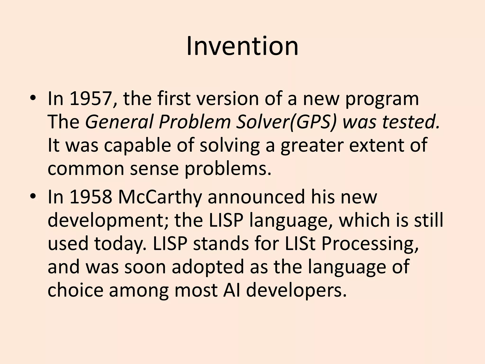 InventionIn 1957, the first version of a new program The General Problem Solver(GPS) was tested. It was capable of solving a greater extent of common sense problems.In 1958 McCarthy announced his new development; the LISP language, which is still used today. LISP stands for LISt Processing, and was soon adopted as the language of choice among most AI developers.