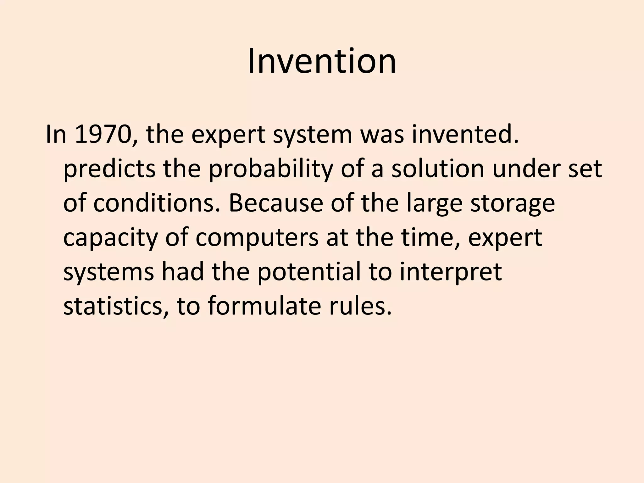 Invention In 1970, the expert system was invented. predicts the probability of a solution under set of conditions. Because of the large storage capacity of computers at the time, expert systems had the potential to interpret statistics, to formulate rules.