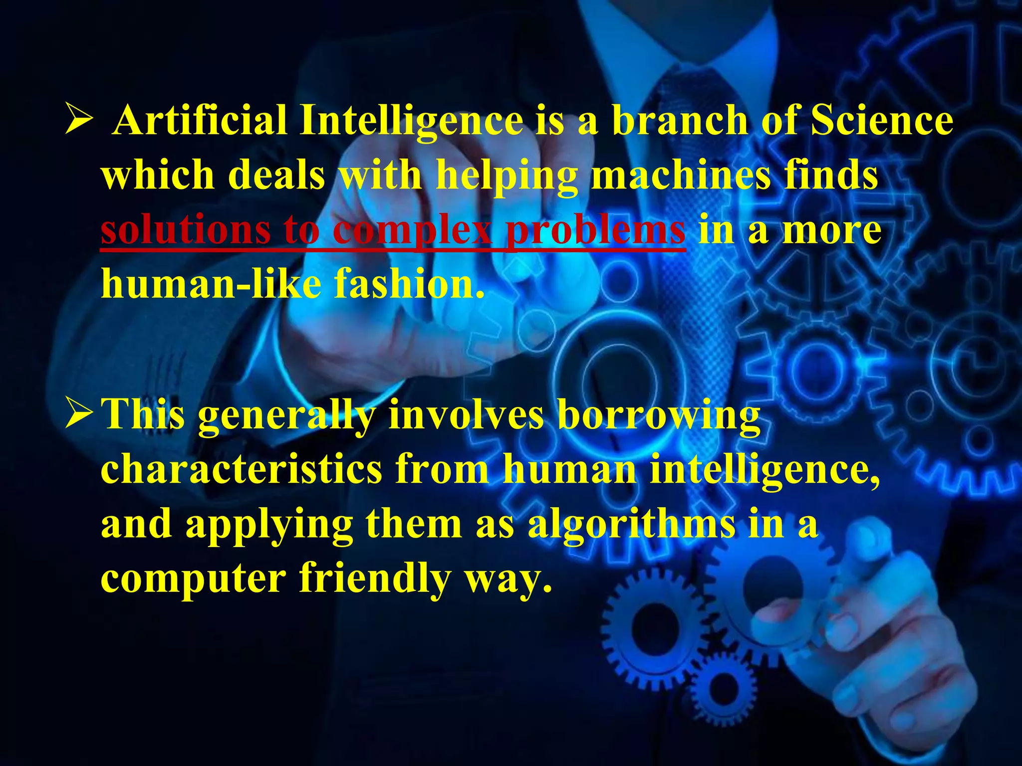  Artificial Intelligence is a branch of Science
which deals with helping machines finds
solutions to complex problems in a more
human-like fashion.
This generally involves borrowing
characteristics from human intelligence,
and applying them as algorithms in a
computer friendly way.
 