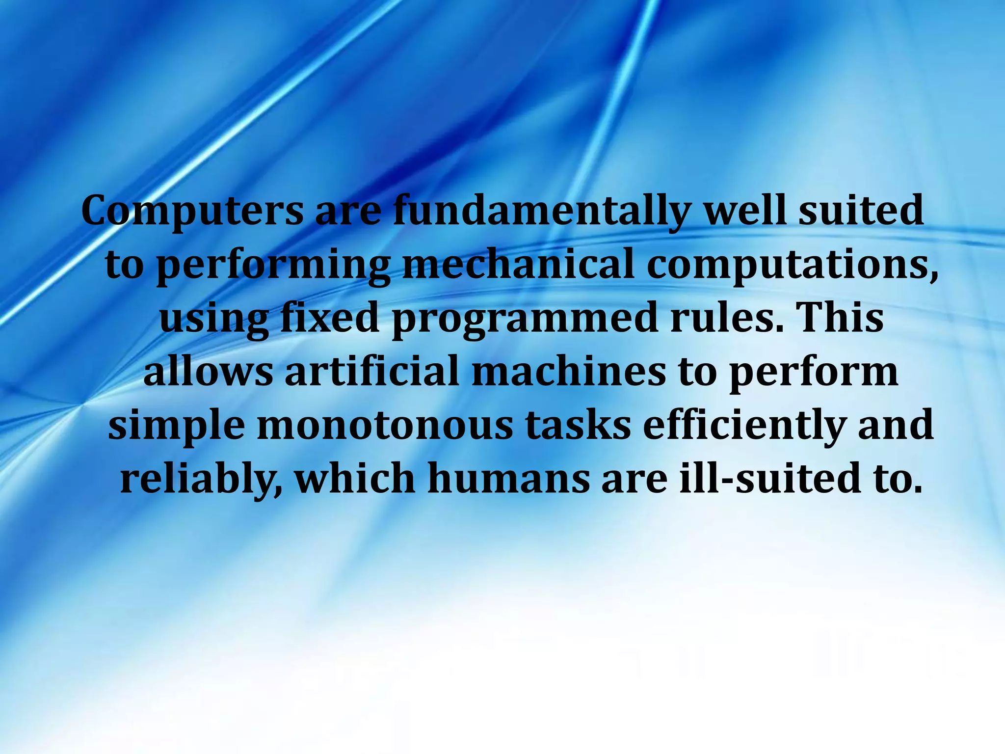 Computers are fundamentally well suited
to performing mechanical computations,
using fixed programmed rules. This
allows artificial machines to perform
simple monotonous tasks efficiently and
reliably, which humans are ill-suited to.
 