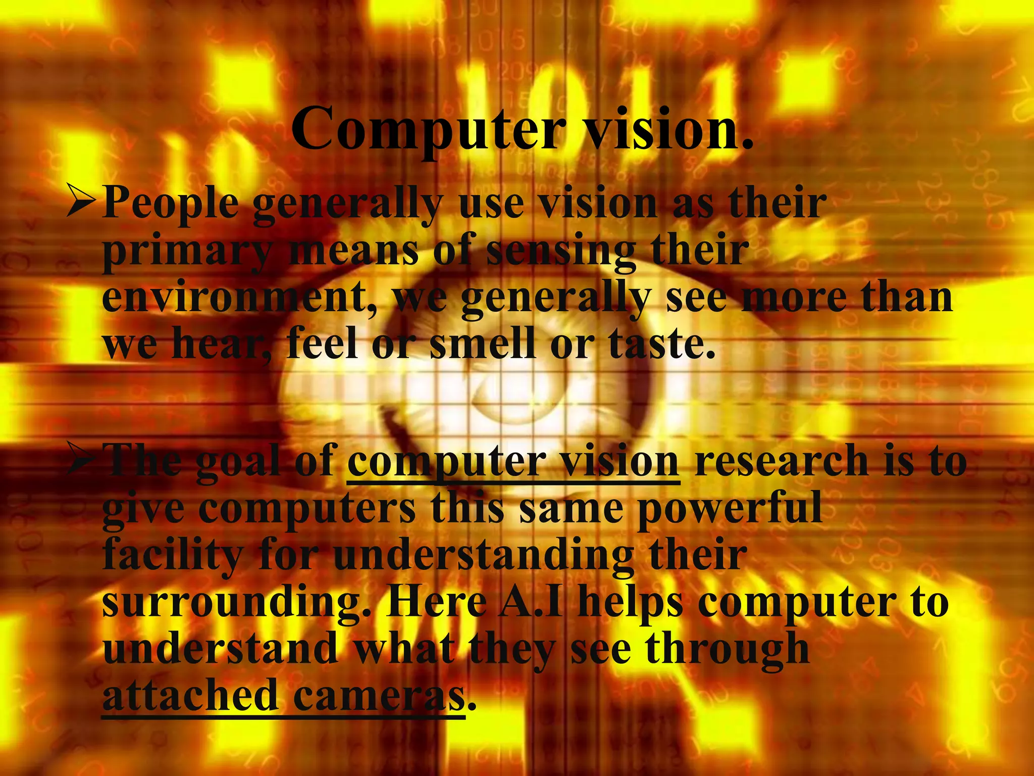 Computer vision.
People generally use vision as their
primary means of sensing their
environment, we generally see more than
we hear, feel or smell or taste.
The goal of computer vision research is to
give computers this same powerful
facility for understanding their
surrounding. Here A.I helps computer to
understand what they see through
attached cameras.
 