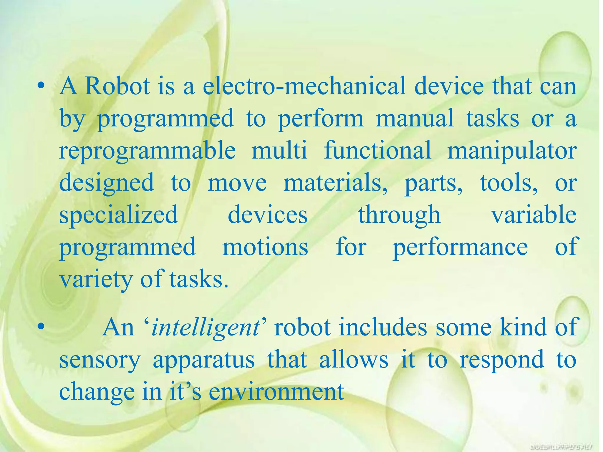 • A Robot is a electro-mechanical device that can
by programmed to perform manual tasks or a
reprogrammable multi functional manipulator
designed to move materials, parts, tools, or
specialized devices through variable
programmed motions for performance of
variety of tasks.
• An ‘intelligent’ robot includes some kind of
sensory apparatus that allows it to respond to
change in it’s environment
 