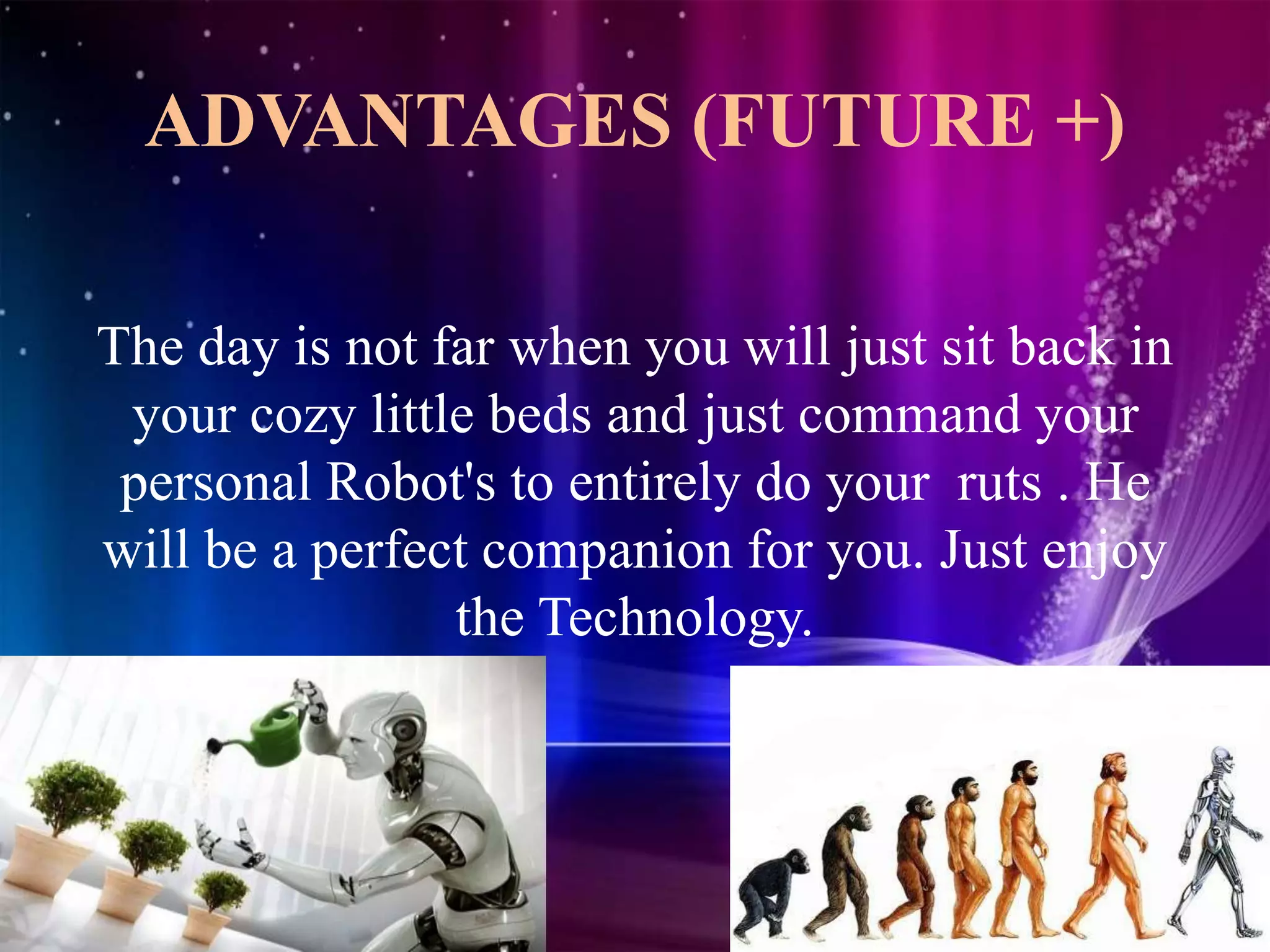 ADVANTAGES (FUTURE +)
The day is not far when you will just sit back in
your cozy little beds and just command your
personal Robot's to entirely do your ruts . He
will be a perfect companion for you. Just enjoy
the Technology.
 