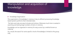 Manipulation and acquisition of
knowledge.
 Knowledge Organization
The organization of knowledge in memory is key to efficient processing Knowledge
based systems performs their intended tasks
The facts and rules are easy to locate and retrieve. Otherwise much time is wasted in
searching and testing large numbers of items in memory
Knowledge can be organized in memory for easy access by a method known as
indexing
As a result, the search for some specific chunk of knowledge is limited to the group
only
 