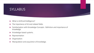 SYLLABUS
 What is Artificial Intelligence?
 The importance of A.I and related fields.
 Familiarisation with Knowledge Concepts : Definition and importance of
knowledge.
 Knowledge-based systems.
 Representation
 Organisation
 Manipulation and acquisition of knowledge.
 