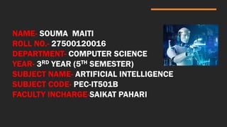 NAME- SOUMA MAITI
ROLL NO.- 27500120016
DEPARTMENT- COMPUTER SCIENCE
YEAR- 3RD YEAR (5TH SEMESTER)
SUBJECT NAME- ARTIFICIAL INTELLIGENCE
SUBJECT CODE- PEC-IT501B
FACULTY INCHARGE-SAIKAT PAHARI
 