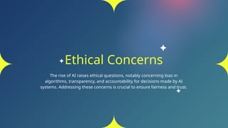 Ethical Concerns
The rise of AI raises ethical questions, notably concerning bias in
algorithms, transparency, and accountability for decisions made by AI
systems. Addressing these concerns is crucial to ensure fairness and trust.
 
