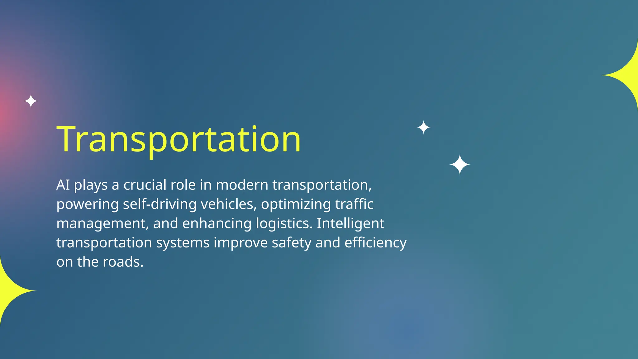 Transportation
AI plays a crucial role in modern transportation,
powering self-driving vehicles, optimizing traffic
management, and enhancing logistics. Intelligent
transportation systems improve safety and efficiency
on the roads.
 