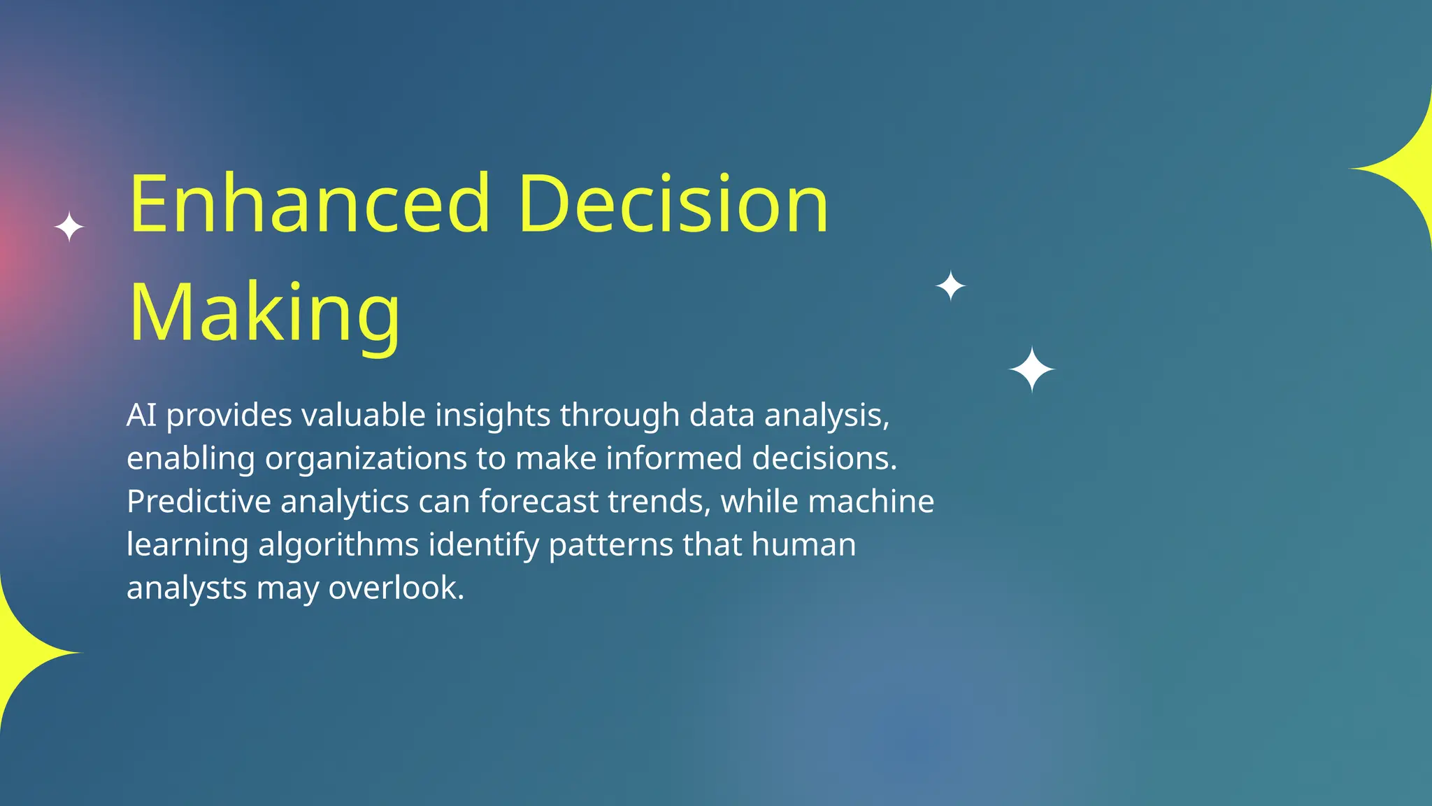 Enhanced Decision
Making
AI provides valuable insights through data analysis,
enabling organizations to make informed decisions.
Predictive analytics can forecast trends, while machine
learning algorithms identify patterns that human
analysts may overlook.
 