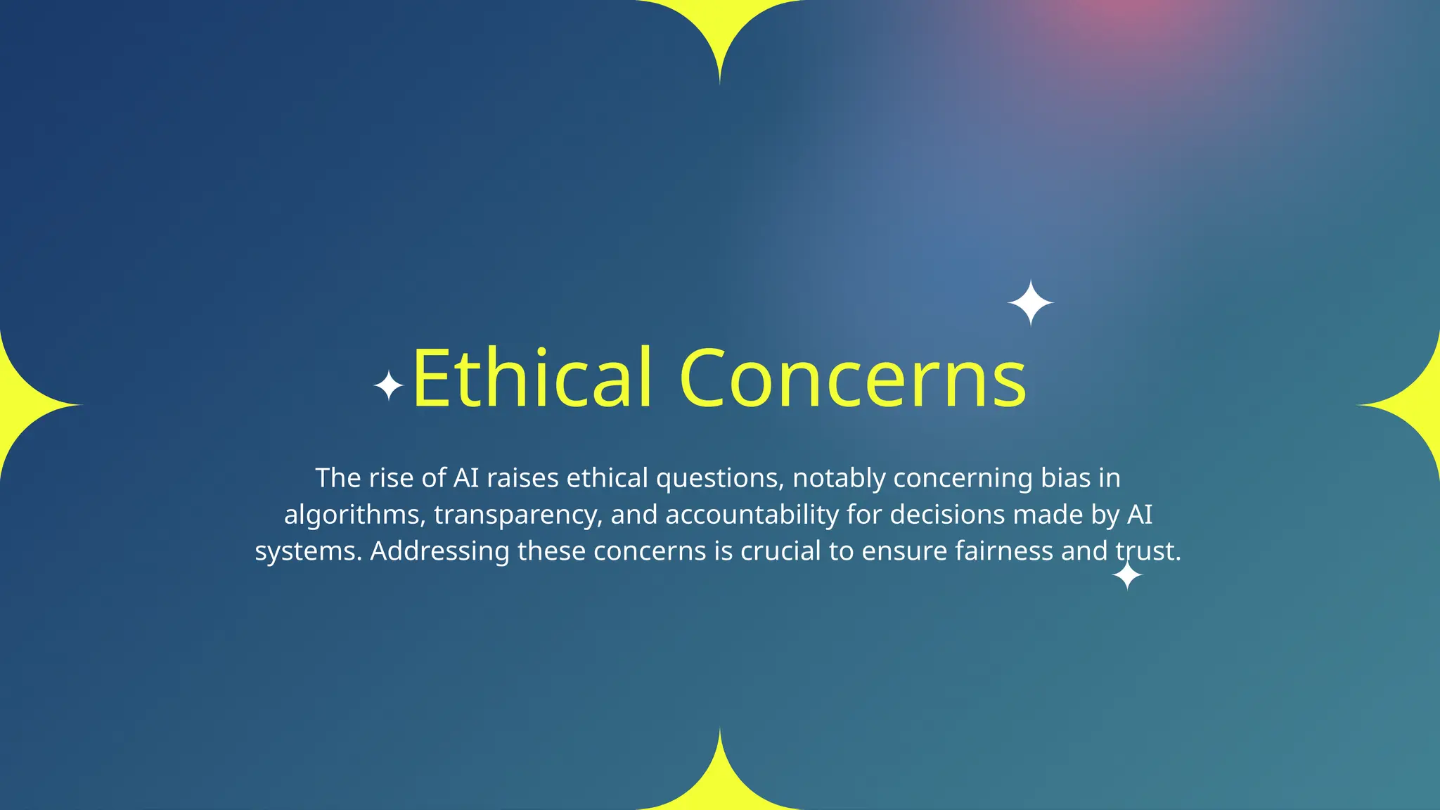 Ethical Concerns
The rise of AI raises ethical questions, notably concerning bias in
algorithms, transparency, and accountability for decisions made by AI
systems. Addressing these concerns is crucial to ensure fairness and trust.
 