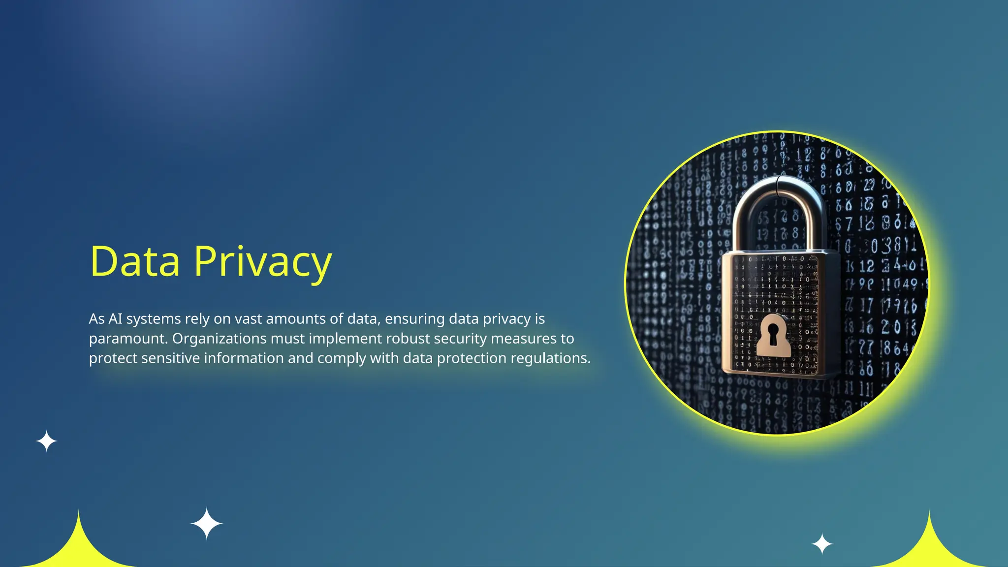 Data Privacy
As AI systems rely on vast amounts of data, ensuring data privacy is
paramount. Organizations must implement robust security measures to
protect sensitive information and comply with data protection regulations.
 