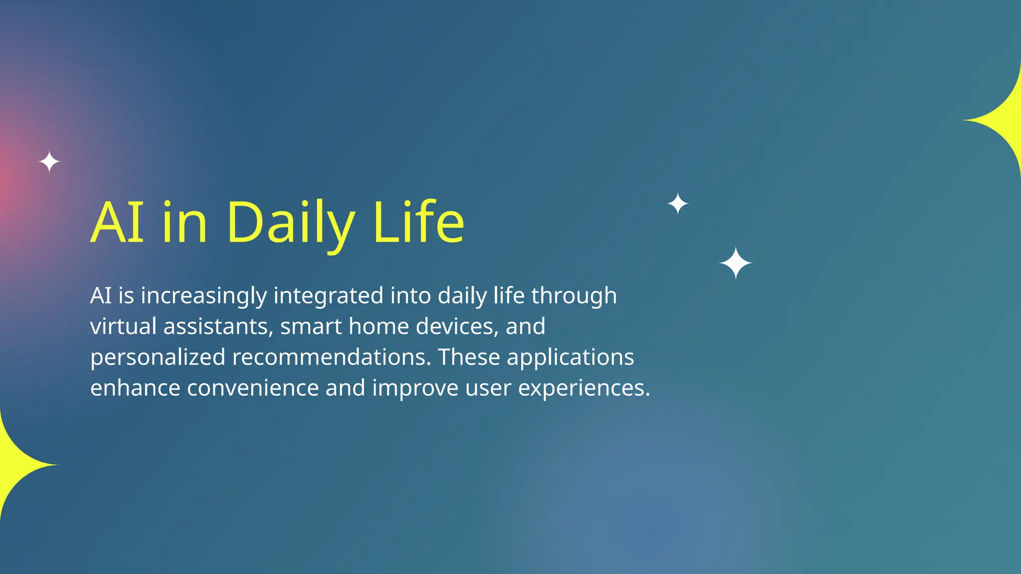 AI in Daily Life
AI is increasingly integrated into daily life through
virtual assistants, smart home devices, and
personalized recommendations. These applications
enhance convenience and improve user experiences.
 