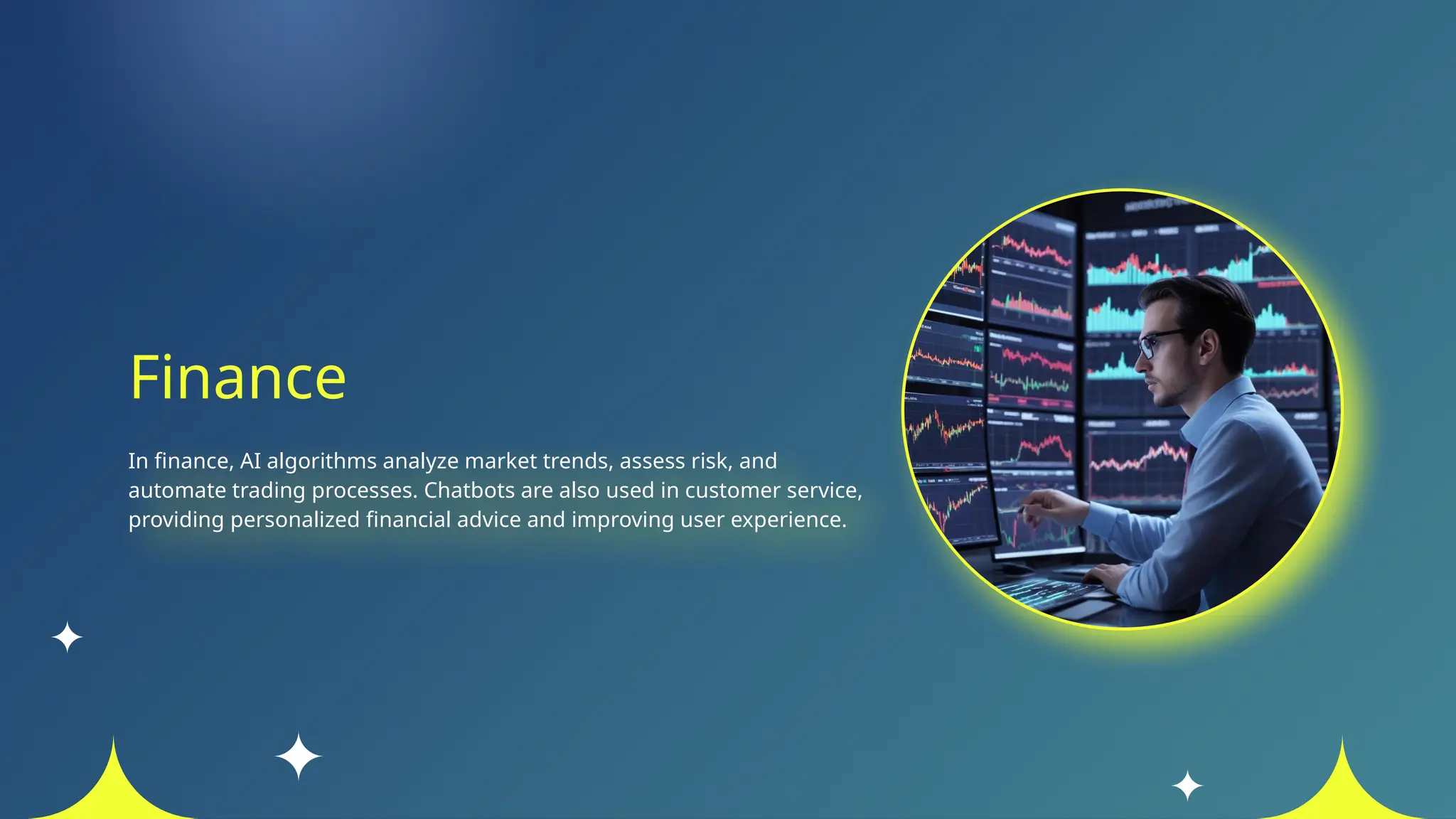 Finance
In finance, AI algorithms analyze market trends, assess risk, and
automate trading processes. Chatbots are also used in customer service,
providing personalized financial advice and improving user experience.
 