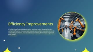 Efficiency Improvements
AI enhances efficiency by automating repetitive tasks, allowing human
workers to focus on more complex issues. Automation reduces errors and
accelerates production processes across industries, thus improving overall
productivity.
 