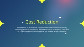Cost Reduction
Implementing AI technologies can significantly lower operational costs. By
optimizing processes and reducing the need for human intervention, companies
can save on labor costs, minimize waste, and improve resource allocation.
 
