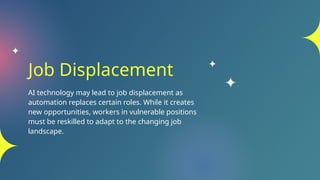 Job Displacement
AI technology may lead to job displacement as
automation replaces certain roles. While it creates
new opportunities, workers in vulnerable positions
must be reskilled to adapt to the changing job
landscape.
 