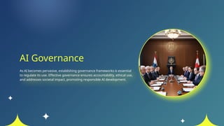 AI Governance
As AI becomes pervasive, establishing governance frameworks is essential
to regulate its use. Effective governance ensures accountability, ethical use,
and addresses societal impact, promoting responsible AI development.
 