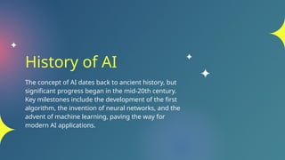 History of AI
The concept of AI dates back to ancient history, but
significant progress began in the mid-20th century.
Key milestones include the development of the first
algorithm, the invention of neural networks, and the
advent of machine learning, paving the way for
modern AI applications.
 