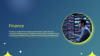 Finance
In finance, AI algorithms analyze market trends, assess risk, and
automate trading processes. Chatbots are also used in customer service,
providing personalized financial advice and improving user experience.
 