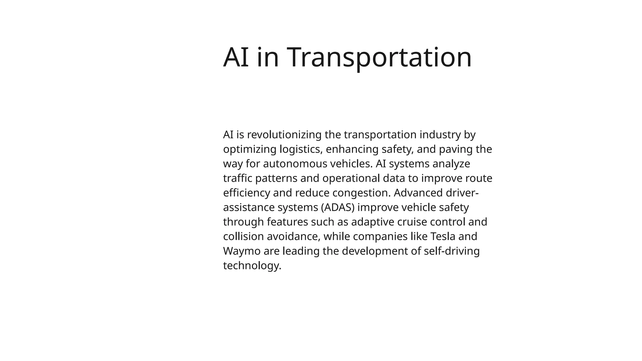 AI in Transportation
AI is revolutionizing the transportation industry by
optimizing logistics, enhancing safety, and paving the
way for autonomous vehicles. AI systems analyze
traffic patterns and operational data to improve route
efficiency and reduce congestion. Advanced driver-
assistance systems (ADAS) improve vehicle safety
through features such as adaptive cruise control and
collision avoidance, while companies like Tesla and
Waymo are leading the development of self-driving
technology.
 