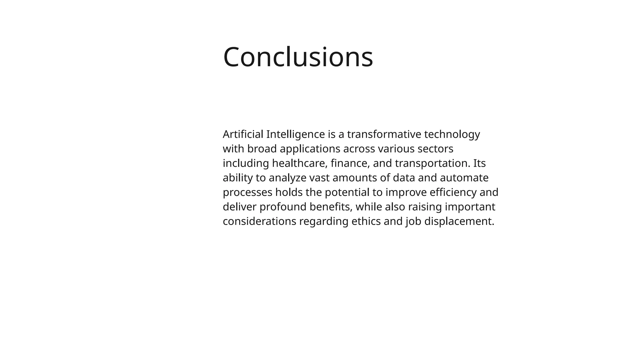 Conclusions
Artificial Intelligence is a transformative technology
with broad applications across various sectors
including healthcare, finance, and transportation. Its
ability to analyze vast amounts of data and automate
processes holds the potential to improve efficiency and
deliver profound benefits, while also raising important
considerations regarding ethics and job displacement.
 