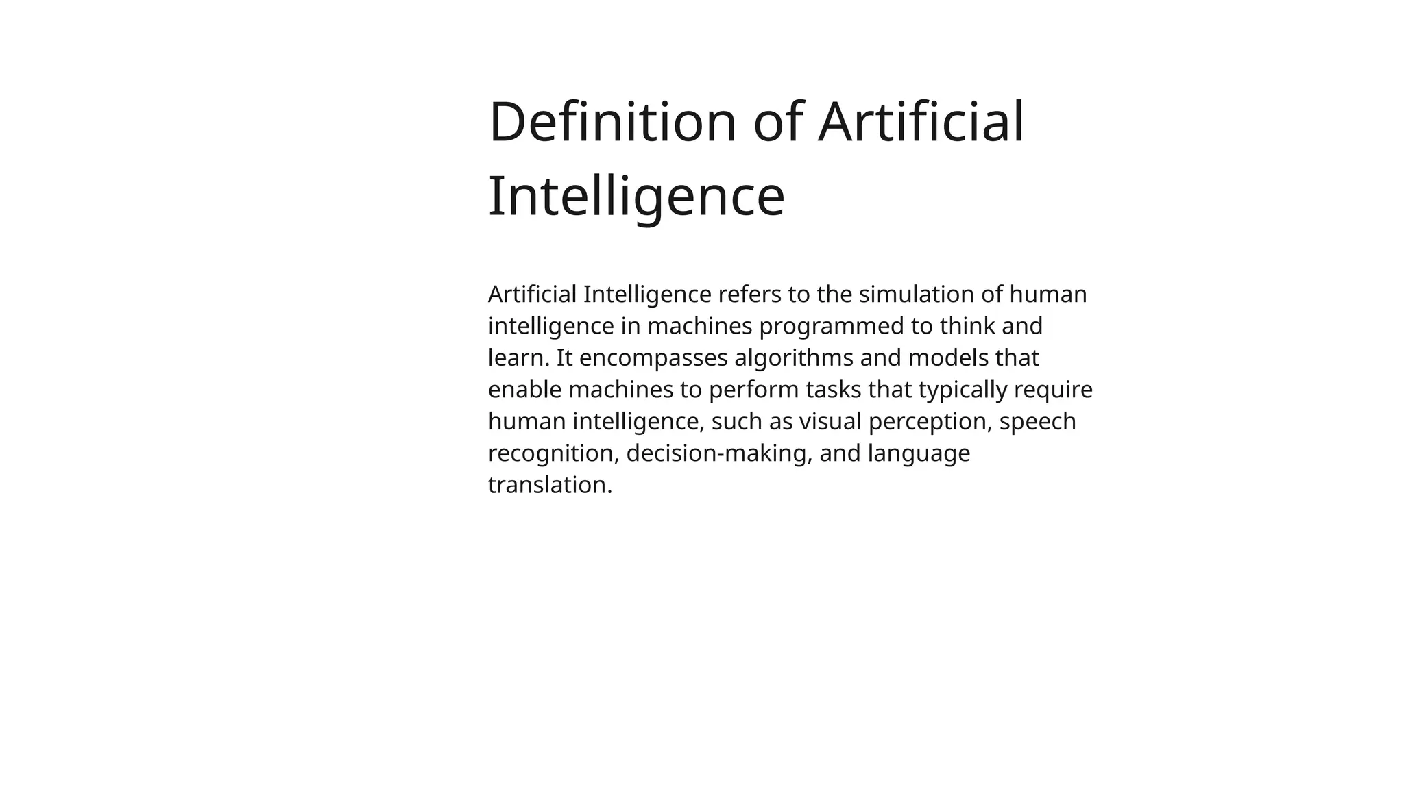 Definition of Artificial
Intelligence
Artificial Intelligence refers to the simulation of human
intelligence in machines programmed to think and
learn. It encompasses algorithms and models that
enable machines to perform tasks that typically require
human intelligence, such as visual perception, speech
recognition, decision-making, and language
translation.
 