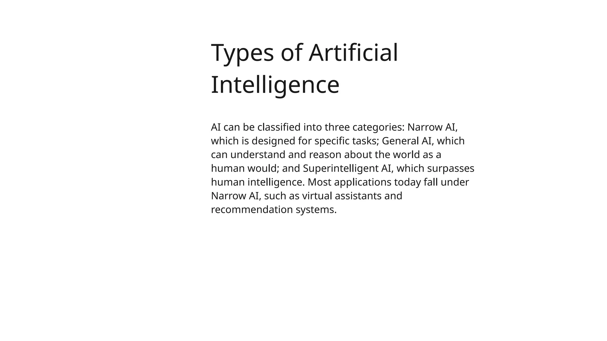 Types of Artificial
Intelligence
AI can be classified into three categories: Narrow AI,
which is designed for specific tasks; General AI, which
can understand and reason about the world as a
human would; and Superintelligent AI, which surpasses
human intelligence. Most applications today fall under
Narrow AI, such as virtual assistants and
recommendation systems.
 