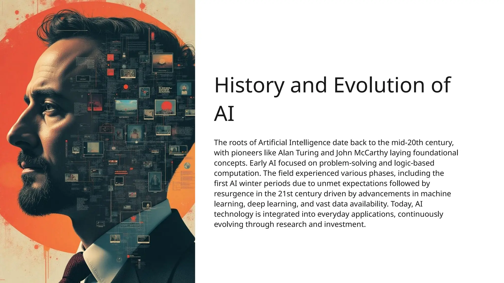 History and Evolution of
AI
The roots of Artificial Intelligence date back to the mid-20th century,
with pioneers like Alan Turing and John McCarthy laying foundational
concepts. Early AI focused on problem-solving and logic-based
computation. The field experienced various phases, including the
first AI winter periods due to unmet expectations followed by
resurgence in the 21st century driven by advancements in machine
learning, deep learning, and vast data availability. Today, AI
technology is integrated into everyday applications, continuously
evolving through research and investment.
 