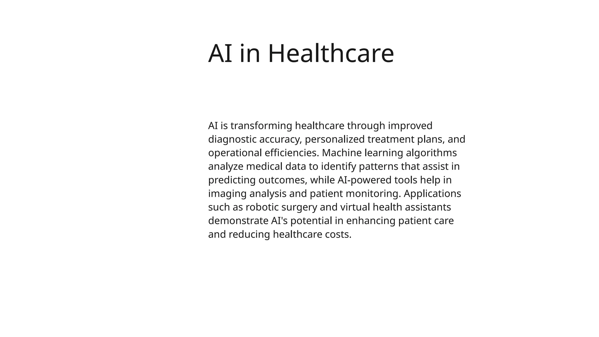 AI in Healthcare
AI is transforming healthcare through improved
diagnostic accuracy, personalized treatment plans, and
operational efficiencies. Machine learning algorithms
analyze medical data to identify patterns that assist in
predicting outcomes, while AI-powered tools help in
imaging analysis and patient monitoring. Applications
such as robotic surgery and virtual health assistants
demonstrate AI's potential in enhancing patient care
and reducing healthcare costs.
 