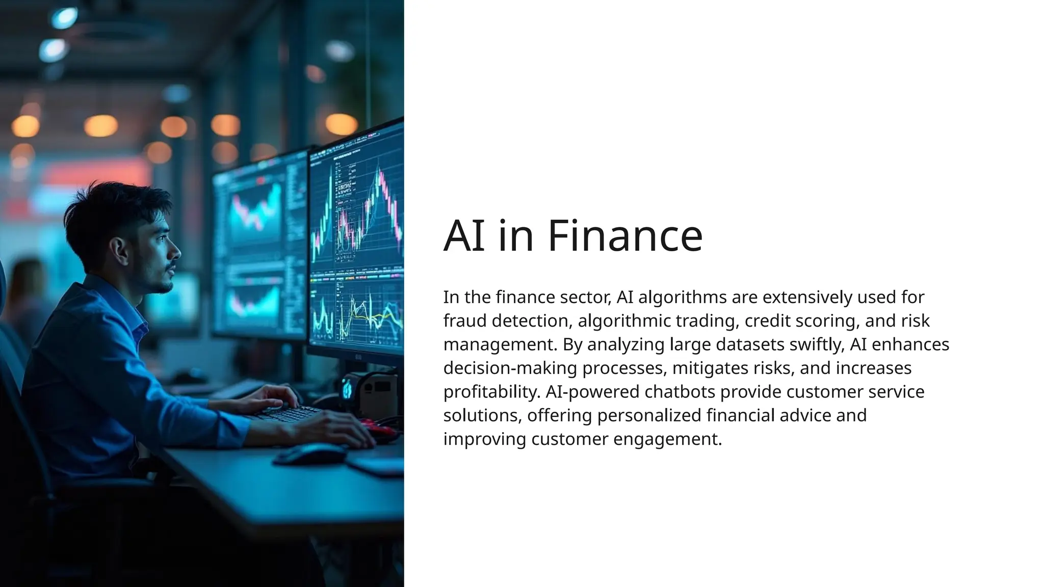 AI in Finance
In the finance sector, AI algorithms are extensively used for
fraud detection, algorithmic trading, credit scoring, and risk
management. By analyzing large datasets swiftly, AI enhances
decision-making processes, mitigates risks, and increases
profitability. AI-powered chatbots provide customer service
solutions, offering personalized financial advice and
improving customer engagement.
 