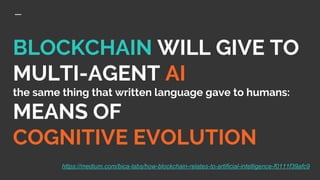 BLOCKCHAIN WILL GIVE TO
MULTI-AGENT AI
the same thing that written language gave to humans:
MEANS OF
COGNITIVE EVOLUTION
https://medium.com/bica-labs/how-blockchain-relates-to-artificial-intelligence-f0111f39afc9
 