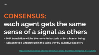 CONSENSUS:
each agent gets the same
sense of a signal as others
– DNA translation will be the same for bacteria as for a human being
– written text is understood in the same way by all native speakers
https://medium.com/bica-labs/how-blockchain-relates-to-artificial-intelligence-f0111f39afc9
 