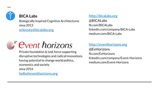 BICA Labs
Biologically Inspired Cognitive Architectures
since 2013
orlovsky@bicalabs.org
http://bicalabs.org
@BICALabs
fb.com/BICALabs
linkedin.com/company/BICA-Labs
medium.com/BICA-Labs
Private foundation & task force supporting
disruptive technologies and radical innovations
having potential to change world politics,
economics and society
since 2016
hello@eventhorizons.org
http://eventhorizons.org
@EvHorizons
fb.com/EvHorizons
linkedin.com/company/Event-Horizons
medium.com/Event-Horizons
 