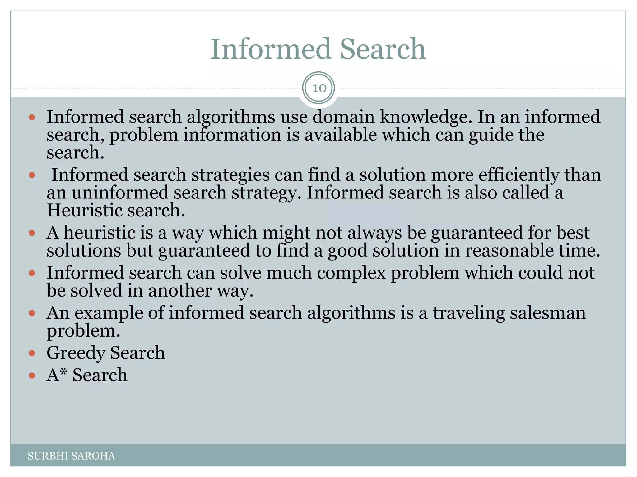Informed Search
 Informed search algorithms use domain knowledge. In an informed
search, problem information is available which can guide the
search.
 Informed search strategies can find a solution more efficiently than
an uninformed search strategy. Informed search is also called a
Heuristic search.
 A heuristic is a way which might not always be guaranteed for best
solutions but guaranteed to find a good solution in reasonable time.
 Informed search can solve much complex problem which could not
be solved in another way.
 An example of informed search algorithms is a traveling salesman
problem.
 Greedy Search
 A* Search
10
SURBHI SAROHA
 