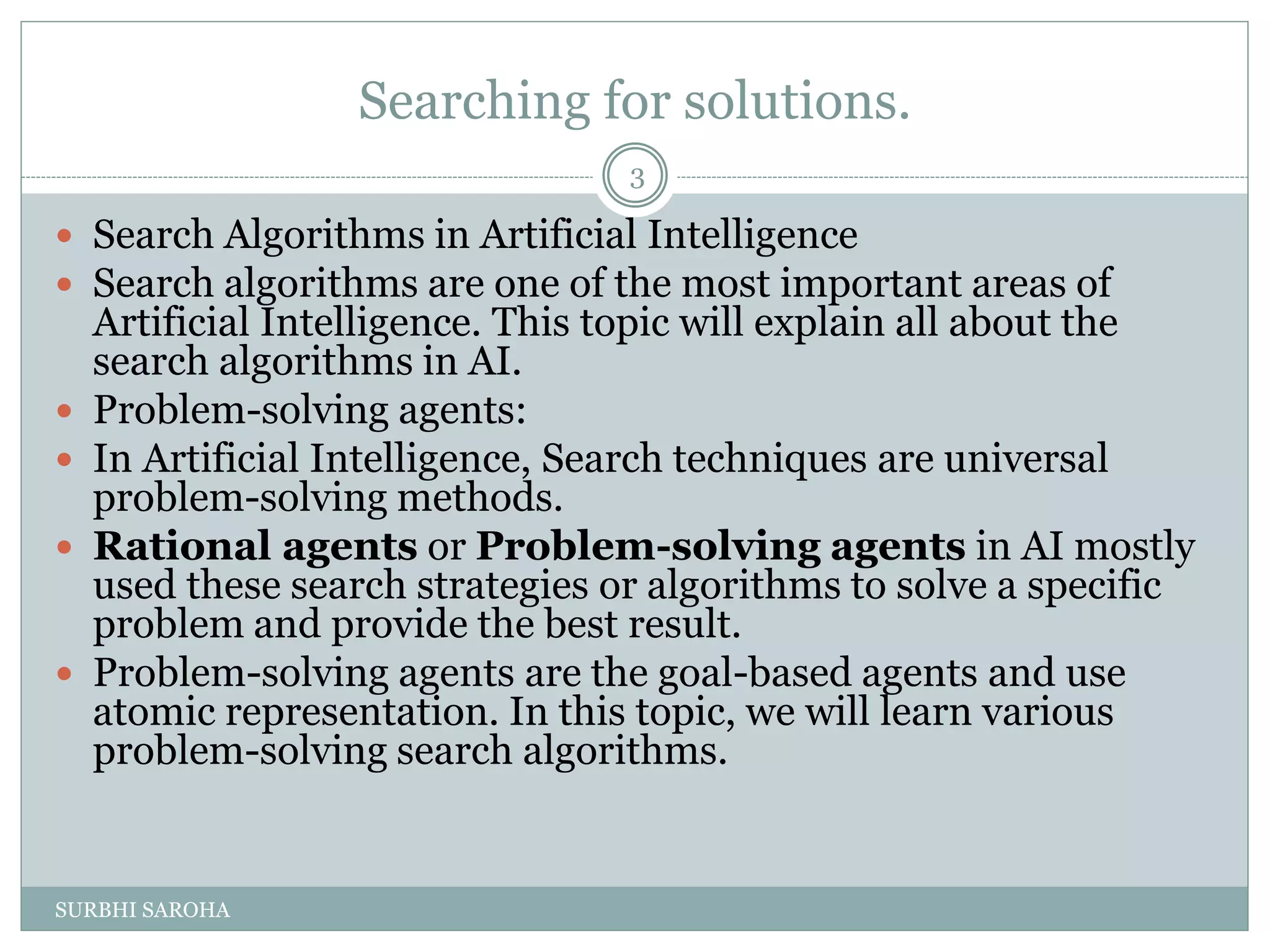 Searching for solutions.
 Search Algorithms in Artificial Intelligence
 Search algorithms are one of the most important areas of
Artificial Intelligence. This topic will explain all about the
search algorithms in AI.
 Problem-solving agents:
 In Artificial Intelligence, Search techniques are universal
problem-solving methods.
 Rational agents or Problem-solving agents in AI mostly
used these search strategies or algorithms to solve a specific
problem and provide the best result.
 Problem-solving agents are the goal-based agents and use
atomic representation. In this topic, we will learn various
problem-solving search algorithms.
3
SURBHI SAROHA
 