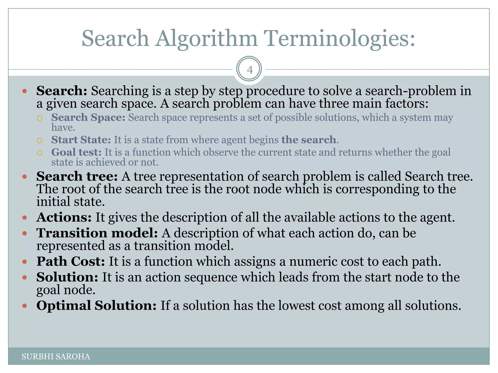 Search Algorithm Terminologies:
 Search: Searching is a step by step procedure to solve a search-problem in
a given search space. A search problem can have three main factors:
 Search Space: Search space represents a set of possible solutions, which a system may
have.
 Start State: It is a state from where agent begins the search.
 Goal test: It is a function which observe the current state and returns whether the goal
state is achieved or not.
 Search tree: A tree representation of search problem is called Search tree.
The root of the search tree is the root node which is corresponding to the
initial state.
 Actions: It gives the description of all the available actions to the agent.
 Transition model: A description of what each action do, can be
represented as a transition model.
 Path Cost: It is a function which assigns a numeric cost to each path.
 Solution: It is an action sequence which leads from the start node to the
goal node.
 Optimal Solution: If a solution has the lowest cost among all solutions.
4
SURBHI SAROHA
 