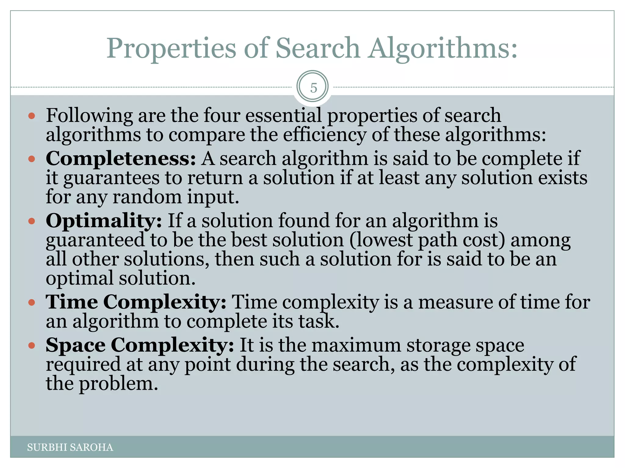 Properties of Search Algorithms:
 Following are the four essential properties of search
algorithms to compare the efficiency of these algorithms:
 Completeness: A search algorithm is said to be complete if
it guarantees to return a solution if at least any solution exists
for any random input.
 Optimality: If a solution found for an algorithm is
guaranteed to be the best solution (lowest path cost) among
all other solutions, then such a solution for is said to be an
optimal solution.
 Time Complexity: Time complexity is a measure of time for
an algorithm to complete its task.
 Space Complexity: It is the maximum storage space
required at any point during the search, as the complexity of
the problem.
5
SURBHI SAROHA
 