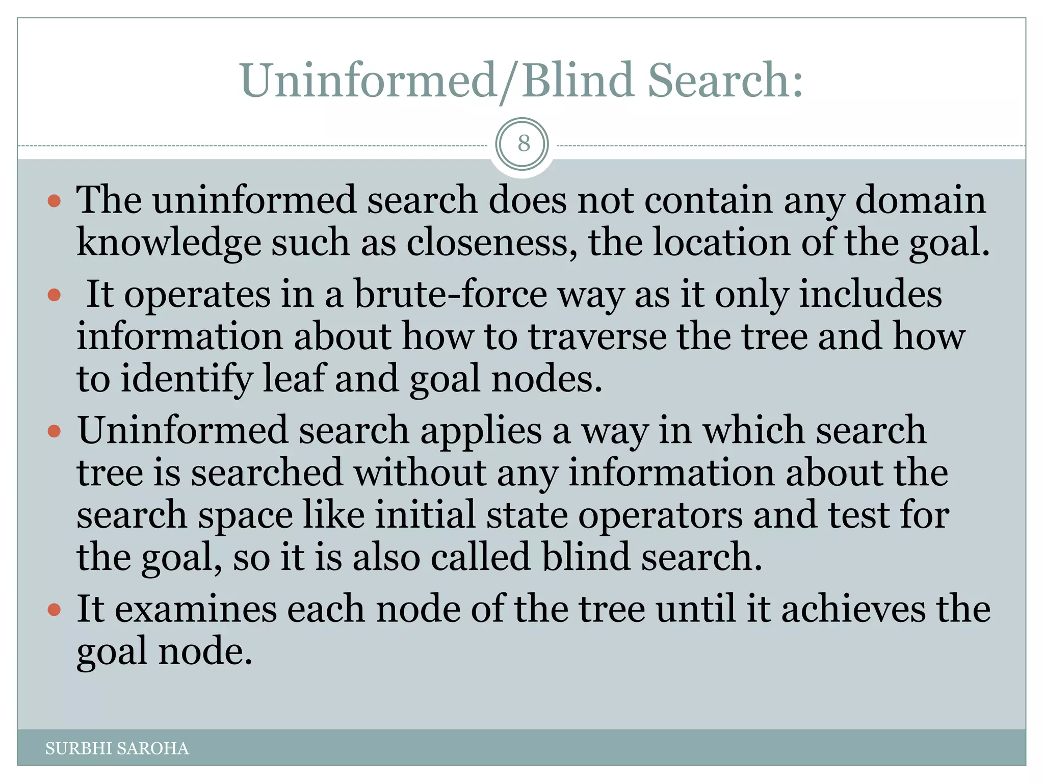 Uninformed/Blind Search:
 The uninformed search does not contain any domain
knowledge such as closeness, the location of the goal.
 It operates in a brute-force way as it only includes
information about how to traverse the tree and how
to identify leaf and goal nodes.
 Uninformed search applies a way in which search
tree is searched without any information about the
search space like initial state operators and test for
the goal, so it is also called blind search.
 It examines each node of the tree until it achieves the
goal node.
8
SURBHI SAROHA
 