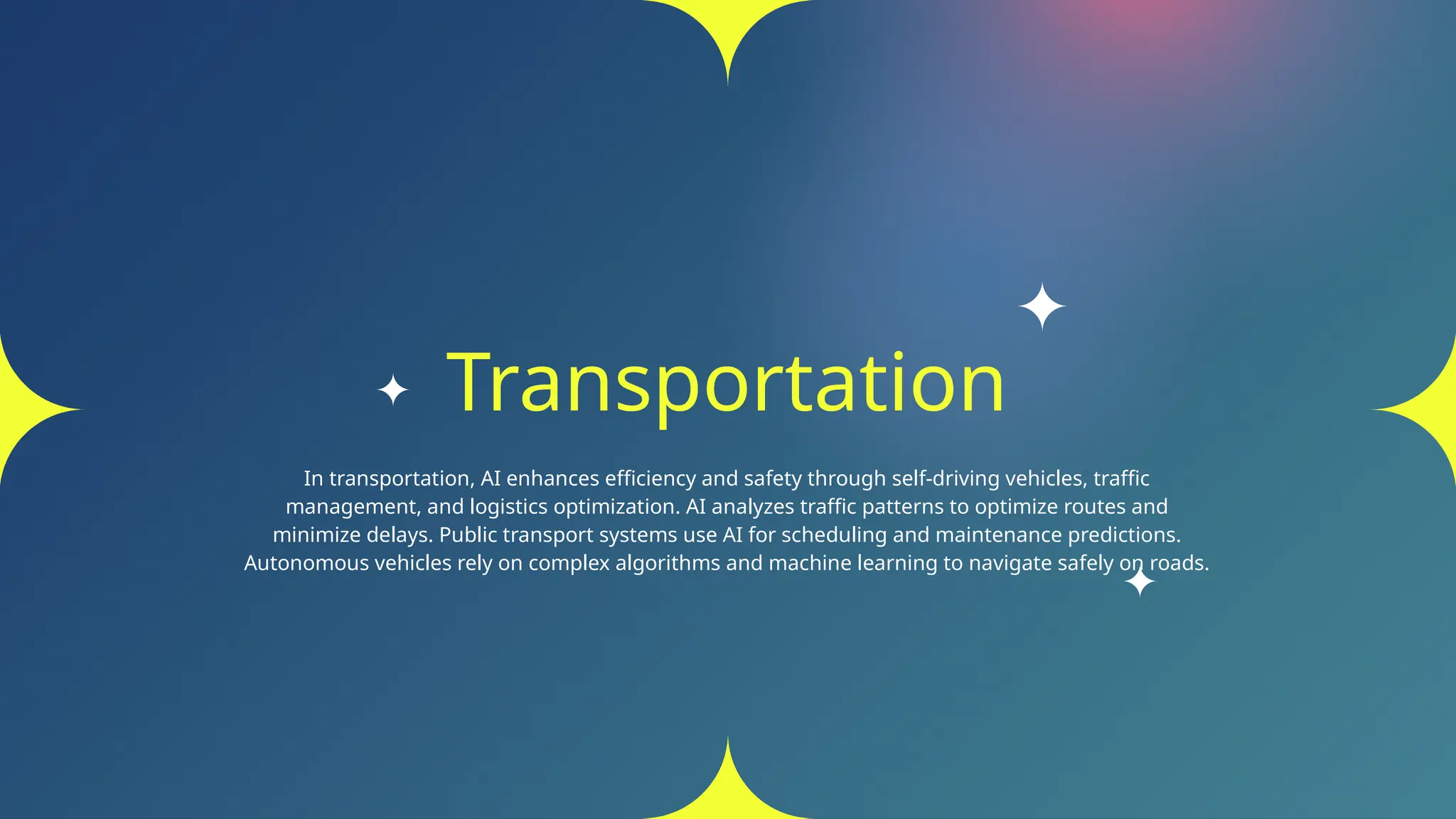 Transportation
In transportation, AI enhances efficiency and safety through self-driving vehicles, traffic
management, and logistics optimization. AI analyzes traffic patterns to optimize routes and
minimize delays. Public transport systems use AI for scheduling and maintenance predictions.
Autonomous vehicles rely on complex algorithms and machine learning to navigate safely on roads.
 