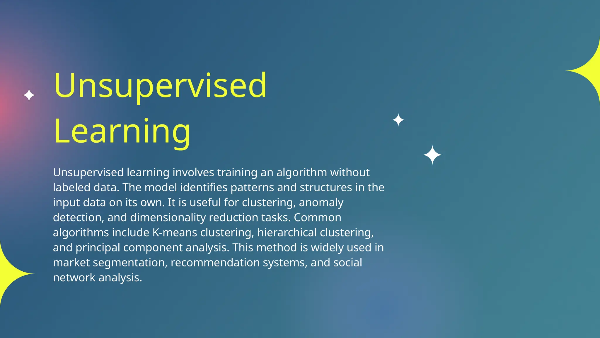 Unsupervised
Learning
Unsupervised learning involves training an algorithm without
labeled data. The model identifies patterns and structures in the
input data on its own. It is useful for clustering, anomaly
detection, and dimensionality reduction tasks. Common
algorithms include K-means clustering, hierarchical clustering,
and principal component analysis. This method is widely used in
market segmentation, recommendation systems, and social
network analysis.
 