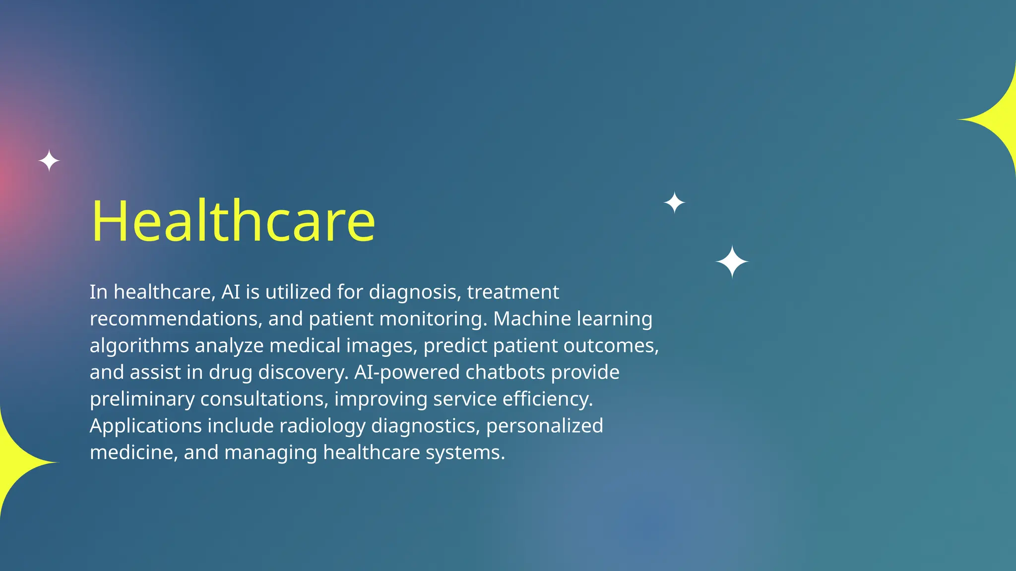 Healthcare
In healthcare, AI is utilized for diagnosis, treatment
recommendations, and patient monitoring. Machine learning
algorithms analyze medical images, predict patient outcomes,
and assist in drug discovery. AI-powered chatbots provide
preliminary consultations, improving service efficiency.
Applications include radiology diagnostics, personalized
medicine, and managing healthcare systems.
 