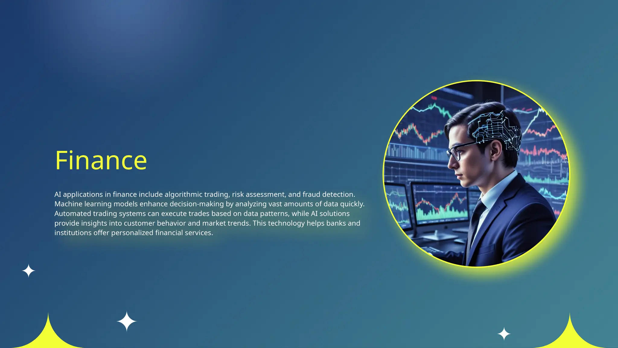 Finance
AI applications in finance include algorithmic trading, risk assessment, and fraud detection.
Machine learning models enhance decision-making by analyzing vast amounts of data quickly.
Automated trading systems can execute trades based on data patterns, while AI solutions
provide insights into customer behavior and market trends. This technology helps banks and
institutions offer personalized financial services.
 