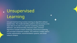 Unsupervised
Learning
Unsupervised learning involves training an algorithm without
labeled data. The model identifies patterns and structures in the
input data on its own. It is useful for clustering, anomaly
detection, and dimensionality reduction tasks. Common
algorithms include K-means clustering, hierarchical clustering,
and principal component analysis. This method is widely used in
market segmentation, recommendation systems, and social
network analysis.
 