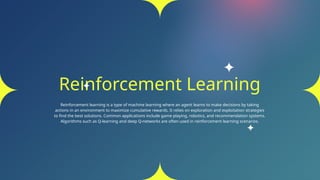 Reinforcement Learning
Reinforcement learning is a type of machine learning where an agent learns to make decisions by taking
actions in an environment to maximize cumulative rewards. It relies on exploration and exploitation strategies
to find the best solutions. Common applications include game playing, robotics, and recommendation systems.
Algorithms such as Q-learning and deep Q-networks are often used in reinforcement learning scenarios.
 