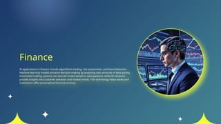 Finance
AI applications in finance include algorithmic trading, risk assessment, and fraud detection.
Machine learning models enhance decision-making by analyzing vast amounts of data quickly.
Automated trading systems can execute trades based on data patterns, while AI solutions
provide insights into customer behavior and market trends. This technology helps banks and
institutions offer personalized financial services.
 