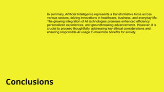 Conclusions
In summary, Artificial Intelligence represents a transformative force across
various sectors, driving innovations in healthcare, business, and everyday life.
The growing integration of AI technologies promises enhanced efficiency,
personalized experiences, and groundbreaking advancements. However, it is
crucial to proceed thoughtfully, addressing key ethical considerations and
ensuring responsible AI usage to maximize benefits for society.
 