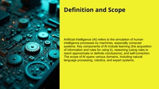 Definition and Scope
Artificial Intelligence (AI) refers to the simulation of human
intelligence processes by machines, especially computer
systems. Key components of AI include learning (the acquisition
of information and rules for using it), reasoning (using rules to
reach approximate or definite conclusions), and self-correction.
The scope of AI spans various domains, including natural
language processing, robotics, and expert systems.
 