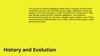 History and Evolution
The concept of artificial intelligence dates back to antiquity, but the formal
foundation was laid in the mid-20th century. Major milestones include the
creation of the first AI program in 1951, the Dartmouth Conference in 1956
that officially coined the term 'Artificial Intelligence', and significant
advancements through the decades, including expert systems in the 1970s,
machine learning breakthroughs in the 1990s, and the recent surge in deep
learning techniques.
 
